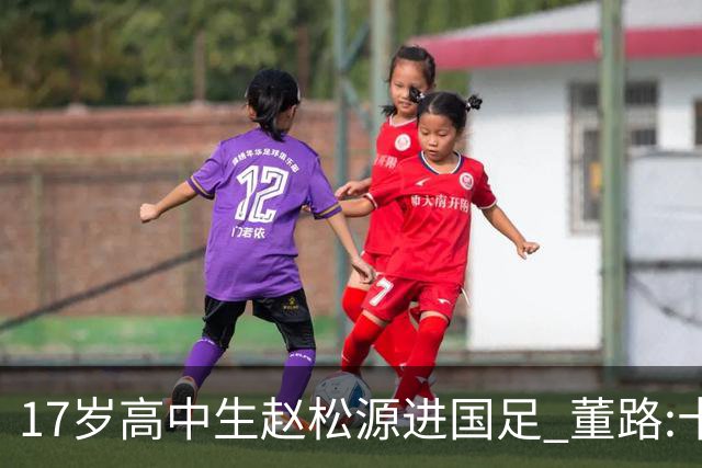 17岁高中生赵松源进国足 董路:十年内或不会再有